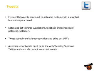 Tweets
• Frequently tweet to reach out to potential customers in a way that
humanizes your brand
• Listen and act towards suggestions, feedback and concerns of
potential customers
• Tweet about brand value proposition and bring out USP’s
• A certain set of tweets must be in line with Trending Topics on
Twitter and must also adapt to current events

 