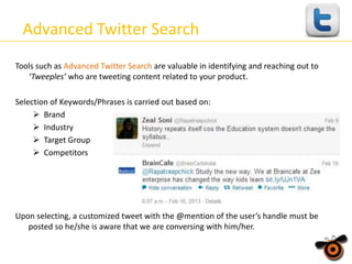 Advanced Twitter Search
Tools such as Advanced Twitter Search are valuable in identifying and reaching out to
‘Tweeples’ who are tweeting content related to your product.
Selection of Keywords/Phrases is carried out based on:
 Brand
 Industry
 Target Group
 Competitors

Upon selecting, a customized tweet with the @mention of the user’s handle must be
posted so he/she is aware that we are conversing with him/her.

 