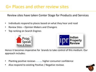 G+ Places and other review sites
Review sites have taken Center Stage for Products and Services
• Individuals respond to places based on what they hear and read
• Review Sites – Opinion Makers and Changers
• Top ranking on Search Engines

Hence it becomes imperative for brands to take control of this medium. Our
approach includes:
• Planting positive reviews
higher consumer confidence
• Also respond to existing Positive / Negative reviews

 