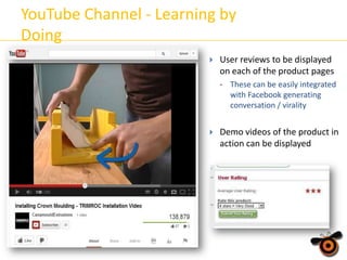 YouTube Channel - Learning by
Doing


User reviews to be displayed
on each of the product pages
•



These can be easily integrated
with Facebook generating
conversation / virality

Demo videos of the product in
action can be displayed

 