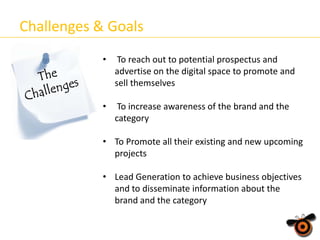 Challenges & Goals
•

To reach out to potential prospectus and
advertise on the digital space to promote and
sell themselves

•

To increase awareness of the brand and the
category

• To Promote all their existing and new upcoming
projects
• Lead Generation to achieve business objectives
and to disseminate information about the
brand and the category

 