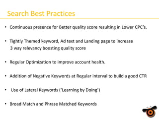 Search Best Practices
• Continuous presence for Better quality score resulting in Lower CPC’s.
• Tightly Themed keyword, Ad text and Landing page to increase
3 way relevancy boosting quality score
• Regular Optimization to improve account health.
• Addition of Negative Keywords at Regular interval to build a good CTR
• Use of Lateral Keywords (‘Learning by Doing’)
• Broad Match and Phrase Matched Keywords

 