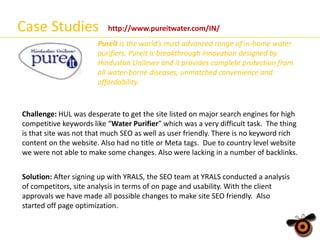 Case Studies

http://www.pureitwater.com/IN/

Pureit is the world’s most advanced range of in-home water
purifiers. Pureit is breakthrough innovation designed by
Hindustan Unilever and it provides complete protection from
all water-borne diseases, unmatched convenience and
affordability.

Challenge: HUL was desperate to get the site listed on major search engines for high
competitive keywords like “Water Purifier” which was a very difficult task. The thing
is that site was not that much SEO as well as user friendly. There is no keyword rich
content on the website. Also had no title or Meta tags. Due to country level website
we were not able to make some changes. Also were lacking in a number of backlinks.
Solution: After signing up with YRALS, the SEO team at YRALS conducted a analysis
of competitors, site analysis in terms of on page and usability. With the client
approvals we have made all possible changes to make site SEO friendly. Also
started off page optimization.

 
