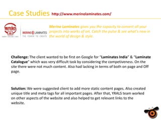 Case Studies http://www.merinolaminates.com/
Merino Laminates gives you the capacity to convert all your
projects into works of art. Catch the pulse & see what's new in
the world of design & style.

Challenge: The client wanted to be first on Google for “Laminates India” & “Laminate
Catalogue” which was very difficult task by considering the competiveness. On the
site there were not much content. Also had lacking in terms of both on page and Off
page.

Solution: We were suggested client to add more static content pages. Also created
unique title and meta tags for all important pages. After that, YRALS team worked
on other aspects of the website and also helped to get relevant links to the
website.

 