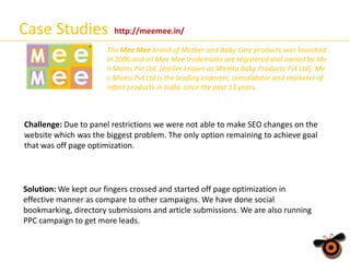 Case Studies

http://meemee.in/

The Mee Mee brand of Mother and Baby Care products was launched
in 2006 and all Mee Mee trademarks are registered and owned by Me
n Moms Pvt Ltd. (earlier known as Mamta Baby Products Pvt Ltd). Me
n Moms Pvt Ltd is the leading importer, consolidator and marketer of
infant products in India, since the past 13 years.

Challenge: Due to panel restrictions we were not able to make SEO changes on the
website which was the biggest problem. The only option remaining to achieve goal
that was off page optimization.

Solution: We kept our fingers crossed and started off page optimization in
effective manner as compare to other campaigns. We have done social
bookmarking, directory submissions and article submissions. We are also running
PPC campaign to get more leads.

 