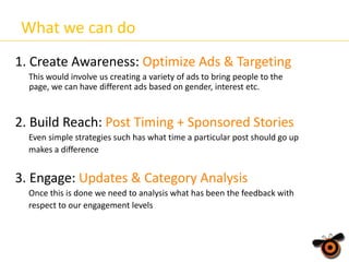 What we can do
1. Create Awareness: Optimize Ads & Targeting
This would involve us creating a variety of ads to bring people to the
page, we can have different ads based on gender, interest etc.

2. Build Reach: Post Timing + Sponsored Stories
Even simple strategies such has what time a particular post should go up
makes a difference

3. Engage: Updates & Category Analysis
Once this is done we need to analysis what has been the feedback with
respect to our engagement levels

 