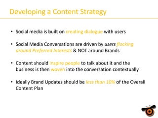 Developing a Content Strategy
• Social media is built on creating dialogue with users
• Social Media Conversations are driven by users flocking
around Preferred Interests & NOT around Brands
• Content should inspire people to talk about it and the
business is then woven into the conversation contextually
• Ideally Brand Updates should be less than 10% of the Overall
Content Plan

 