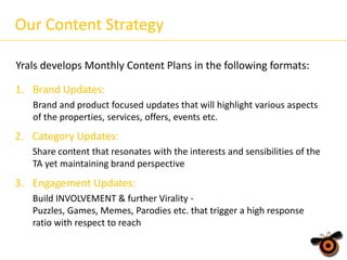 Our Content Strategy
Yrals develops Monthly Content Plans in the following formats:
1. Brand Updates:
Brand and product focused updates that will highlight various aspects
of the properties, services, offers, events etc.

2. Category Updates:
Share content that resonates with the interests and sensibilities of the
TA yet maintaining brand perspective

3. Engagement Updates:
Build INVOLVEMENT & further Virality Puzzles, Games, Memes, Parodies etc. that trigger a high response
ratio with respect to reach

 