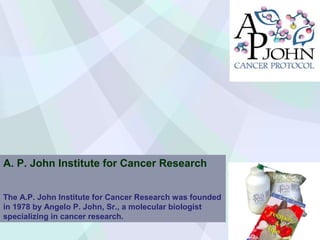 A. P. John Institute for Cancer Research
The A.P. John Institute for Cancer Research was founded
in 1978 by Angelo P. John, Sr., a molecular biologist
specializing in cancer research.

 