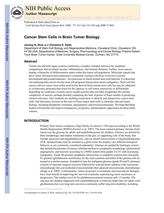 NIH Public Access 
Author Manuscript 
Cold Spring Harb Symp Quant Biol. Author manuscript; available in PMC 2010 March 27. 
Published in final edited form as: 
Cold Spring Harb Symp Quant Biol. 2008 ; 73: 411. doi:10.1101/sqb.2008.73.060. 
Cancer Stem Cells in Brain Tumor Biology 
Jeremy N. Rich and Christine E. Eyler 
Department of Stem Cell Biology and Regenerative Medicine, Cleveland Clinic, Cleveland, OH 
44195 USA. Departments of Medicine, Surgery, Pharmacology and Cancer Biology; Preston Robert 
Tisch Brain Tumor Center; Duke University Medical Center, Durham, NC 27710 
Abstract 
Tumors are aberrant organ systems containing a complex interplay between the neoplastic 
compartment and recruited vascular, inflammatory, and stromal elements. Further, most cancers 
display a hierarchy of differentiation states within the tumor cell population. Molecular signals that 
drive tumor formation and maintenance commonly overlap with those involved in normal 
development and wound responses – two processes in which normal stem cells function. It is therefore 
not surprising that cancers invoke stem cell programs that promote tumor malignancy. Stem cell-like 
cancer cells (or cancer stem cells) need not be derived from normal stem cells but may be subjected 
to evolutionary pressures that select for the capacity to self renew extensively or differentiate 
depending on conditions. Current cancer model systems may not fully recapitulate the cellular 
complexity of cancers, perhaps partially explaining the lack of power of these models in predicting 
clinical outcomes. New methods are enabling researchers to identify and characterize cancer stem 
cells. Our laboratory focuses on the roles of brain tumor stem cells in clinically relevant tumor 
biology, including therapeutic resistance, angiogenesis, and invasion/metastasis. We hope that these 
studies will translate into improved diagnostic, prognostic, and therapeutic approaches for these lethal 
cancers. 
INTRODUCTION 
Primary brain tumors comprise a large family of cancers (>160 types according to the World 
Health Organization (WHO)) (Furnari et al. 2007). The most common primary intrinsic brain 
tumors are the gliomas for adults and medulloblastomas for children. Gliomas are defined by 
their morphologic and marker similarities to the glia, or supporting cells of the brain, that 
include astrocytes and oligodendrocytes, and are named astrocytomas or oligodendrogliomas 
(N.B. ependymomas may be included as a glial tumor but display very different biological 
behavior so are commonly considered separately). Gliomas are graded by histologic criteria 
that include the presence of mitoses, aberrant nuclear or cytoplasmic morphology, glomeruloid 
angiogenesis, and necrosis according to a WHO system from grades I to IV with increasing 
malignancy. Grade III gliomas (anaplastic astrocytoma or anaplastic astrocyoma) and grade 
IV gliomas (glioblastoma multiforme) are the most common and lethal of the gliomas and are 
treated in a similar manner. Standard of care for malignant gliomas (grade III and IV gliomas) 
consists of maximal surgical resection followed by external beam radiation with concurrent 
chemotherapy (the oral methylator temozolomide) then adjuvant temozolomide chemotherapy 
(Stupp et al. 2005). Unfortunately, tumor recurrence is essentially universal and no therapies 
have clear benefit in improving the survival of patients experiencing tumor recurrence or 
progression. The median survival for glioblastoma patients remains only 15 months. The 
outcome for children diagnosed with medulloblastoma is relatively better than for adults with 
glioblastoma but even long term survivors commonly suffer long term disability, including 
Correspondence to Jeremy N. Rich, richj@ccf.org, Tel: 216-636-0790, Fax: 216-636-5454. 
NIH-PA Author Manuscript NIH-PA Author Manuscript NIH-PA Author Manuscript 
 