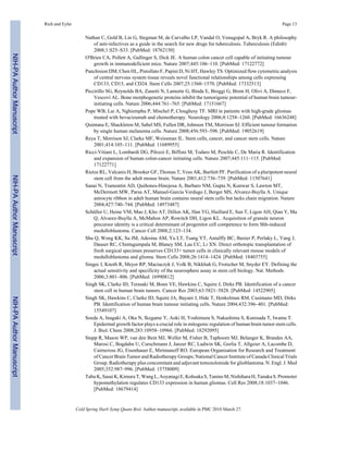 Rich and Eyler Page 13 
Nathan C, Gold B, Lin G, Stegman M, de Carvalho LP, Vandal O, Venugopal A, Bryk R. A philosophy 
of anti-infectives as a guide in the search for new drugs for tuberculosis. Tuberculosis (Edinb) 
2008;1:S25–S33. [PubMed: 18762150] 
O'Brien CA, Pollett A, Gallinger S, Dick JE. A human colon cancer cell capable of initiating tumour 
growth in immunodeficient mice. Nature 2007;445:106–110. [PubMed: 17122772] 
Panchision DM, Chen HL, Pistollato F, Papini D, Ni HT, Hawley TS. Optimized flow cytometric analysis 
of central nervous system tissue reveals novel functional relationships among cells expressing 
CD133, CD15, and CD24. Stem Cells 2007;25:1560–1570. [PubMed: 17332513] 
Piccirillo SG, Reynolds BA, Zanetti N, Lamorte G, Binda E, Broggi G, Brem H, Olivi A, Dimeco F, 
Vescovi AL. Bone morphogenetic proteins inhibit the tumorigenic potential of human brain tumour-initiating 
cells. Nature 2006;444:761–765. [PubMed: 17151667] 
Pope WB, Lai A, Nghiemphu P, Mischel P, Cloughesy TF. MRI in patients with high-grade gliomas 
treated with bevacizumab and chemotherapy. Neurology 2006;8:1258–1260. [PubMed: 16636248] 
Quintana E, Shackleton M, Sabel MS, Fullen DR, Johnson TM, Morrison SJ. Efficient tumour formation 
by single human melanoma cells. Nature 2008;456:593–598. [PubMed: 19052619] 
Reya T, Morrison SJ, Clarke MF, Weissman IL. Stem cells, cancer, and cancer stem cells. Nature 
2001;414:105–111. [PubMed: 11689955] 
Ricci-Vitiani L, Lombardi DG, Pilozzi E, Biffoni M, Todaro M, Peschle C, De Maria R. Identification 
and expansion of human colon-cancer initiating cells. Nature 2007;445:111–115. [PubMed: 
17122771] 
Rietze RL, Valcanis H, Brooker GF, Thomas T, Voss AK, Bartlett PF. Purification of a pluripotent neural 
stem cell from the adult mouse brain. Nature 2001;412:736–739. [PubMed: 11507641] 
Sanai N, Tramontin AD, Quiñones-Hinojosa A, Barbaro NM, Gupta N, Kunwar S, Lawton MT, 
McDermott MW, Parsa AT, Manuel-García Verdugo J, Berger MS, Alvarez-Buylla A. Unique 
astrocyte ribbon in adult human brain contains neural stem cells but lacks chain migration. Nature 
2004;427:740–744. [PubMed: 14973487] 
Schüller U, Heine VM, Mao J, Kho AT, Dillon AK, Han YG, Huillard E, Sun T, Ligon AH, Qian Y, Ma 
Q, Alvarez-Buylla A, McMahon AP, Rowitch DH, Ligon KL. Acquisition of granule neuron 
precursor identity is a critical determinant of progenitor cell competence to form Shh-induced 
medulloblastoma. Cancer Cell 2008;2:123–134. 
Shu Q, Wong KK, Su JM, Adesina AM, Yu LT, Tsang YT, Antalffy BC, Baxter P, Perlaky L, Yang J, 
Dauser RC, Chintagumpala M, Blaney SM, Lau CC, Li XN. Direct orthotopic transplantation of 
fresh surgical specimen preserves CD133+ tumor cells in clinically relevant mouse models of 
medulloblastoma and glioma. Stem Cells 2008;26:1414–1424. [PubMed: 18403755] 
Singec I, Knoth R, Meyer RP, Maciaczyk J, Volk B, Nikkhah G, Frotscher M, Snyder EY. Defining the 
actual sensitivity and specificity of the neurosphere assay in stem cell biology. Nat. Methods 
2006;3:801–806. [PubMed: 16990812] 
Singh SK, Clarke ID, Terasaki M, Bonn VE, Hawkins C, Squire J, Dirks PB. Identification of a cancer 
stem cell in human brain tumors. Cancer Res 2003;63:5821–5828. [PubMed: 14522905] 
Singh SK, Hawkins C, Clarke ID, Squire JA, Bayani J, Hide T, Henkelman RM, Cusimano MD, Dirks 
PB. Identification of human brain tumour initiating cells. Nature 2004;432:396–401. [PubMed: 
15549107] 
Soeda A, Inagaki A, Oka N, Ikegame Y, Aoki H, Yoshimura S, Nakashima S, Kunisada T, Iwama T. 
Epidermal growth factor plays a crucial role in mitogenic regulation of human brain tumor stem cells. 
J. Biol. Chem 2008;283:10958–10966. [PubMed: 18292095] 
Stupp R, Mason WP, van den Bent MJ, Weller M, Fisher B, Taphoorn MJ, Belanger K, Brandes AA, 
Marosi C, Bogdahn U, Curschmann J, Janzer RC, Ludwin SK, Gorlia T, Allgeier A, Lacombe D, 
Cairncross JG, Eisenhauer E, Mirimanoff RO. European Organisation for Research and Treatment 
of Cancer Brain Tumor and Radiotherapy Groups; National Cancer Institute of Canada Clinical Trials 
Group. Radiotherapy plus concomitant and adjuvant temozolomide for glioblastoma. N. Engl. J. Med 
2005;352:987–996. [PubMed: 15758009] 
Tabu K, Sasai K, Kimura T, Wang L, Aoyanagi E, Kohsaka S, Tanino M, Nishihara H, Tanaka S. Promoter 
hypomethylation regulates CD133 expression in human gliomas. Cell Res 2008;18:1037–1046. 
[PubMed: 18679414] 
Cold Spring Harb Symp Quant Biol. Author manuscript; available in PMC 2010 March 27. 
NIH-PA Author Manuscript NIH-PA Author Manuscript NIH-PA Author Manuscript 
 