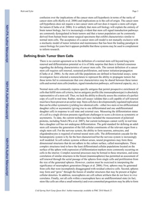 Rich and Eyler Page 3 
confusion over the implications of the cancer stem cell hypothesis in terms of the rarity of 
cancer stem cells (Kelly et al. 2008) and implications as to the cell-of-origin. The cancer stem 
cell hypothesis does not require a rare cancer stem cell nor does it require a stem cell origin 
for tumors (Clarke et al. 2006). It is unlikely that stem cell biology will explain the entirety of 
brain tumor biology, but it is increasingly evident that stem cell signal transduction pathways 
are commonly dysregulated in brain tumors and that a tumor population can be commonly 
derived from human brain tumor surgical specimens that exhibit characteristics similar to 
normal stem cells. The acceptance of a cancer stem cell model is not mutually exclusive with 
a stochastic model of tumor initiation and maintenance that has been the leading paradigm in 
cancer biology for years but it appears probable that these systems may be used in complement 
to inform research. 
Defining Brain Tumor Stem Cells 
There is no current agreement as to the definition of a normal stem cell beyond long term 
renewal and differentiation potential so it is of little surprise that there is limited consensus 
regarding the defining characteristics of cancer stem cells. The current definition of a cancer 
stem cell requires self renewal, sustained proliferation, and tumor initiation/propagation 
(Clarke et al. 2006). As the stem cell-like populations are defined in functional assays, some 
investigators have selected a nomenclature to represent the ability to propagate tumors but 
these terms fail to communicate that core characteristics may be shared between these tumor 
cells and normal stem cells (markers, signal transduction pathways, self renewal capacity, etc.). 
Normal stem cells commonly express specific antigens that permit prospective enrichment of 
cells that fulfill stem cell criteria, but no antigenic profile (the immunophenotype) is absolutely 
representative of a stem cell. Thus, we lack the ability to directly assess the creation of a perfect 
copy of a cell in real time. Rather, stem cell assays validate that a cell capable of self renewal 
must have been present at an earlier step. Stem cells have developmentally regulated replication 
that can be either symmetric (yielding two identical cells – either two stem or two differentiated 
daughter cells) or asymmetric (giving rise to one differentiated and one undifferentiated 
daughter cell) in response to cell state and external cues. Measuring the differentiation status 
of a cell in a single division presents significant challenges to score a division as symmetric or 
asymmetric. To date, the current techniques have included the measurement of polarized 
proteins, including Notch (Wu et al. 2007), but current techniques cannot verify in real time 
that a daughter cell has not undergone differentiation. The gold standard for defining an adult 
stem cell remains the generation of the full cellular constituents of the relevant organ from a 
single stem cell. For the nervous system, the ability to form neurons, astrocytes, and 
oligodendrocytes is required of normal neural stem cells. The differentiation cascade for the 
hematopoietic system is by far the best characterized but the nervous system is increasingly 
well modeled. In cell culture systems without serum, neural progenitors may form three 
dimensional structures that do not adhere to the culture surface, called neurospheres. These 
complex structures tend to have the least differentiated cellular populations located on the 
surface of the sphere with expression of differentiation markers more commonly occurring on 
cells in the interior. Complex neuronal processes may be formed in these structures, and some 
correlation of similar structures in the breast (mammospheres) has permitted an assessment of 
self renewal through the serial passage of the spheres from single cells and proliferation from 
the size of the generated spheres. However, caution must be exercised in interpreting the 
significance of neurosphere generation (Singec et al. 2006). First, spheres may be generated 
from cells that were incompletely disaggregated with residual cohesive cells. Second, spheres 
may form and “grow” through the fusion of smaller structures that may be present at higher 
cellular densities. In addition, neurospheres are cell culture artifacts that do not have in vivo 
correlates. Finally, not all cells within a neurosphere have an undifferentiated state (in fact, 
stem-like cells are often a small minority) and even committed progenitors may be able to form 
Cold Spring Harb Symp Quant Biol. Author manuscript; available in PMC 2010 March 27. 
NIH-PA Author Manuscript NIH-PA Author Manuscript NIH-PA Author Manuscript 
 