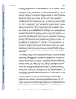 Rich and Eyler Page 4 
a neurosphere. Thus, the presence of a neurosphere does not prove the presence of a stem cell 
in normal physiology. 
Within the field of cancer stem cell biology, the current state of understanding has led to high 
variability in the rigor with which validation of the stem cell nature of a cellular population is 
approached. Many groups have simply used the presence of a stem cell marker or neurosphere 
generation as an indication of a cancer stem cell. This is inadequate and these studies may 
create difficulty in a field already confusing and controversial. The requirements and 
challenges in the identification of a cancer stem cell are similar to those of normal stem cells. 
Two main approaches have been employed to date. In the first, tumors are disaggregated and 
cultured in serum free media until tumor spheres form (Ignatova et al. 2002; Hemmati et al. 
2003; Galli et al. 2004; Yuan et al. 2004). These spheres are sequentially passaged to confirm 
sustained self renewal. The advantage of this system is that it includes an important (if 
challenging) functional assay at the initial characterization. There are weaknesses, however, 
as the neurospheres are still mixed populations that represent only a small fraction of the 
original tumor. The underlying heterogeneity will, by definition, be lost. While neurospheres 
can be subjected to differentiation conditions, it is unclear if these conditions are fully 
representative of the diversity of cellular populations in the original tumor. In addition, serial 
neurosphere passage requires extended periods of cell culture which can rapidly (even in 
minutes) induce significant alterations in cellular biology and gene expression. Therefore, there 
has been a strong effort to identify cell surface antigens that can be used to prospectively enrich 
cancer stem cells from tumor populations immediately upon surgical resection (Singh et al. 
2003; Singh et al. 2004). Although several markers may be informative in brain tumor stem 
cell identification (e.g. Prominin-1 (CD133), CD15 (SSEA-1, Lewis × structure (Lex)), A2B5, 
BMI1, Nestin, Sox2, Musashi1), there are significant deficiencies with the current available 
markers. In our own studies, markers are only reliably useful in segregating tumor initiation 
potential after immediate derivation from an in vivo environment suggesting that marker 
expression in cancer stem cells requires interactions with the micronenvironment. In summary, 
the current methods for enrichment for cancer stem cells remain imperfect and will require 
improvements. 
The gold standard for cancer stem cells remains tumor propagation. The current preferred assay 
is the in vivo limiting dilution assay in which progressively smaller numbers of tumor cells are 
implanted in an orthotopic location to demonstrate the minimal number of cells required to 
form tumors (Singh et al. 2004). Presumably, the number of cells represents a surrogate for the 
frequency of true cancer stem cells. However, it is possible that for solid cancers that some 
tumors will require more than one cell to initiate tumor growth of even pure cancer stem cell 
populations. An ideal result would be to have single tumor cells demonstrate the capacity to 
form a tumor and give rise to daughter cells that share this characteristic (Quintana et al. 
2008). To date, the brain tumor field has not seen reports of this efficiency but rather have a 
cellular requirement of 100–1000 from human surgical biopsy specimens (Singh et al. 2004; 
Bao et al. 2006b). Regardless, the requirement for in vivo tumor propagation is absolute. The 
many studies that assess solely tumor sphere formation or expression of a cancer stem cell 
marker cannot be considered to have demonstrated the presence of cancer stem cells and may 
detract from the field. 
An unresolved question in the solid tumor cancer stem cell field revolves around the 
proliferative rate of cancer stem cells. Normal stem cells and leukemic stem cells share the 
ability to proliferate over the long term but are quiescent in normal conditions. In ex vivo 
studies, brain tumor stem cells are apparently proliferative but this may represent a response 
to culture conditions. Preliminary studies of brain tumor specimens have suggested that tumors 
contain cells that co-express cancer stem cell and proliferative markers, but the ability to 
Cold Spring Harb Symp Quant Biol. Author manuscript; available in PMC 2010 March 27. 
NIH-PA Author Manuscript NIH-PA Author Manuscript NIH-PA Author Manuscript 
 