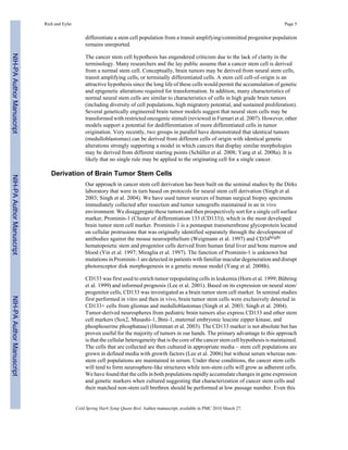 Rich and Eyler Page 5 
differentiate a stem cell population from a transit amplifying/committed progenitor population 
remains unreported. 
The cancer stem cell hypothesis has engendered criticism due to the lack of clarity in the 
terminology. Many researchers and the lay public assume that a cancer stem cell is derived 
from a normal stem cell. Conceptually, brain tumors may be derived from neural stem cells, 
transit amplifying cells, or terminally differentiated cells. A stem cell cell-of-origin is an 
attractive hypothesis since the long life of these cells would permit the accumulation of genetic 
and epigenetic alterations required for transformation. In addition, many characteristics of 
normal neural stem cells are similar to characteristics of cells in high grade brain tumors 
(including diversity of cell populations, high migratory potential, and sustained proliferation). 
Several genetically engineered brain tumor models suggest that neural stem cells may be 
transformed with restricted oncogenic stimuli (reviewed in Furnari et al. 2007). However, other 
models support a potential for dedifferentiation of more differentiated cells in tumor 
origination. Very recently, two groups in parallel have demonstrated that identical tumors 
(medulloblastomas) can be derived from different cells of origin with identical genetic 
alterations strongly supporting a model in which cancers that display similar morphologies 
may be derived from different starting points (Schüller et al. 2008; Yang et al. 2008a). It is 
likely that no single rule may be applied to the originating cell for a single cancer. 
Derivation of Brain Tumor Stem Cells 
Our approach in cancer stem cell derivation has been built on the seminal studies by the Dirks 
laboratory that were in turn based on protocols for neural stem cell derivation (Singh et al. 
2003; Singh et al. 2004). We have used tumor sources of human surgical biopsy specimens 
immediately collected after resection and tumor xenografts maintained in an in vivo 
environment. We disaggregate these tumors and then prospectively sort for a single cell surface 
marker, Prominin-1 (Cluster of differentiation 133 (CD133)), which is the most developed 
brain tumor stem cell marker. Prominin-1 is a pentaspan transmembrane glycoprotein located 
on cellular protrusions that was originally identified separately through the development of 
antibodies against the mouse neuroepithelium (Weigmann et al. 1997) and CD34bright 
hematopoietic stem and progenitor cells derived from human fetal liver and bone marrow and 
blood (Yin et al. 1997; Miraglia et al. 1997). The function of Prominin-1 is unknown but 
mutations in Prominin-1 are detected in patients with familiar macular degeneration and disrupt 
photoreceptor disk morphogenesis in a genetic mouse model (Yang et al. 2008b). 
CD133 was first used to enrich tumor repopulating cells in leukemia (Horn et al. 1999; Bühring 
et al. 1999) and informed prognosis (Lee et al. 2001). Based on its expression on neural stem/ 
progenitor cells, CD133 was investigated as a brain tumor stem cell marker. In seminal studies 
first performed in vitro and then in vivo, brain tumor stem cells were exclusively detected in 
CD133+ cells from gliomas and medulloblastomas (Singh et al. 2003; Singh et al. 2004). 
Tumor-derived neurospheres from pediatric brain tumors also express CD133 and other stem 
cell markers (Sox2, Musashi-1, Bmi-1, maternal embryonic leucine zipper kinase, and 
phosphoserine phosphatase) (Hemmati et al. 2003). The CD133 marker is not absolute but has 
proven useful for the majority of tumors in our hands. The primary advantage to this approach 
is that the cellular heterogeneity that is the core of the cancer stem cell hypothesis is maintained. 
The cells that are collected are then cultured in appropriate media – stem cell populations are 
grown in defined media with growth factors (Lee et al. 2006) but without serum whereas non-stem 
cell populations are maintained in serum. Under these conditions, the cancer stem cells 
will tend to form neurosphere-like structures while non-stem cells will grow as adherent cells. 
We have found that the cells in both populations rapidly accumulate changes in gene expression 
and genetic markers when cultured suggesting that characterization of cancer stem cells and 
their matched non-stem cell brethren should be performed at low passage number. Even this 
Cold Spring Harb Symp Quant Biol. Author manuscript; available in PMC 2010 March 27. 
NIH-PA Author Manuscript NIH-PA Author Manuscript NIH-PA Author Manuscript 
 
