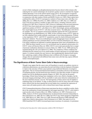 Rich and Eyler Page 6 
caveat is likely inadequate as phosphorylated proteins become altered within minutes after 
culturing but our current technologies do not permit a perfect system to maintain the original 
cellular phenotype. Even in the earliest reports using CD133, the investigators recognized 
variation between tumors in marker expression. CD133 is also informative in ependymomas 
in conjunction with other markers (Nestin and BLBP) (Taylor et al. 2005). Many reports have 
confirmed the utility of CD133 in prospective isolation of brain tumor stem cells (Bao et al. 
2006a; Bao et al. 2006b; Piccirillo et al. 2006; Calabrese et al. 2007; Bao et al. 2008) and 
CD133 has proven useful in a number of other solid cancers, including colorectal cancers 
(O’Brien et al. 2007; Ricci-Vitiani et al. 2007). However, challenges to the universal expression 
of CD133 have been raised and some tumors have tumor propagating potential without 
significant numbers of CD133+ cells (Beier et al. 2007). Interestingly, primary glioblastomas 
have much higher levels of CD133+ cells than recurrent tumors. The difficulties with CD133 
are multiple. The AC133 reagents (monoclonal antibodies against the CD133 glycoprotein) 
are challenging to use (Bidlingmaier et al. 2008). In flow cytometry assays, CD133+ peaks are 
not fully separated from isotype antibody control peaks in most tumor preparations. Without 
a clear separation, CD133− and CD133+ populations cannot be clearly delineated and require 
functional validation. The precise methodologies used to disaggregate tissues and purify 
cellular populations can have profound effects on CD133 fractions (Panchision et al. 2007). 
Cell culture conditions are important to maintain appropriate tumor stem cell populations (Lee 
et al. 2006) but direct transfer to an in vivo environment may be optimal to preservation of a 
CD133+ tumor cell fraction (Shu et al. 2008). CD133 is not a static gene product but is a target 
of promoter methylation alterations in cancers (Tabu et al. 2008; Yi et al. 2008) and may be 
regulated during the cell cycle (Jaksch et al. 2008). The complexity of these conditions has 
translated into the common use of very small numbers of tumor specimens in even high impact 
reports. It is almost certainly the case, however, that morphologically identical brain tumors 
have underlying complex cellular differences due to different cell-of-origin or oncogenic 
changes that are represented with different brain tumor stem cells that may express different 
marker immunophenotypes. 
The Significance of Brain Tumor Stem Cells in Neuro-oncology 
Though it may appear that the cancer stem cell hypothesis is merely an academic exercise or 
a laboratory phenomenon, one cannot deny the near total failure in the development of therapies 
to improve the outcomes of brain cancer patients using traditional laboratory investigative 
approaches. The use of temozolomide has been hailed as a tremendous advance in the treatment 
of malignant gliomas, but the benefit has been limited to less than three months of improved 
median survival for glioblastoma patients (Stupp et al. 2005). Not only has the genetic 
knowledge of brain tumor biology been inadequate to drive new effective therapies, but the 
advanced imaging technologies still are unreliable in early tumor detection and prediction of 
the most important outcome, survival. The heterogeneity of brain cancers may be helpful in 
explaining many of our failures. To date, no direct proof of a role for cancer stem cells in brain 
tumor clinical trials has been reported but several studies have examined the expression of 
cancer stem cell marker positive cells in clinical brain tumor biopsy specimens. 
CD133 immunohistochemistry of brain tumor specimens has shown variability in utility, likely 
due to the combination of tumor heterogeneity and reagent specificity. CD133+ cells reside in 
a perivascular niche of tumors (Bao et al. 2006a; Calabrese et al. 2007; Christensen et al. 
2008). Analysis of CD133 and proliferation has not demonstrated consistent relationships to 
date (Christensen et al. 2008; Ma et al. 2008), but CD133 may inform prognosis (Zeppernick 
et al. 2008; Beier et al. 2008; Thon et al. 2008; Howard and Boockvar 2008) although some 
studies have failed to demonstrate a link (Christensen et al. 2008). One study (Liu et al., 
2006) found that CD133 mRNA increased upon tumor recurrence. In summary, it is premature 
Cold Spring Harb Symp Quant Biol. Author manuscript; available in PMC 2010 March 27. 
NIH-PA Author Manuscript NIH-PA Author Manuscript NIH-PA Author Manuscript 
 