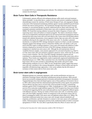 Rich and Eyler Page 7 
to consider CD133 as a validated prognostic indicator. The validation of other potential markers 
remains less developed. 
Brain Tumor Stem Cells in Therapeutic Resistance 
Unfortunately, patients afflicted with malignant gliomas suffer nearly universal treatment 
failure and death. As described above, surgical resection and cytotoxic modalities (radiation, 
chemotherapy) remain the mainstay of brain tumor therapy [of note, anti-angiogenic therapy 
in the form of the humanized neutralizing antibody against vascular endothelial growth factor 
(VEGF) has shown initial promise]. The mechanisms through which brain tumors become 
resistance to conventional therapy are poorly understood and are likely multi-factorial. We 
examined a potential contribution of brain tumor stem cells to radiation resistance (Bao et al. 
2006b). We found that ionizing radiation increased the relative frequency of tumor cells 
expressing cancer stem cell markers in treated xenografts. The relative enrichment of these 
cells was accompanied by maintained capacity for self renewal and tumor propagation whereas 
matched non-stem cancer stem cells were more likely to die. Cancer stem cell enriched cultures 
treated with radiation demonstrate a lower apoptotic fraction than non-stem cells in the same 
conditions allowing for the outgrowth of the cancer stem cells. To elucidate a potential 
mechanism, we studied the DNA damage checkpoint response in which a cascade of proteins 
integrates signals from damage sensors to determine whether cells will initiate a cell cycle 
arrest with DNA repair or undergo apoptosis. Cancer stem cells treated with radiation or radio-mimetics 
displayed an increased activation of the DNA damage checkpoint response in 
comparison to matched non-stem cancer cells. Although the activated proteins showed 
variability between samples, some proteins appeared to be activated at baseline (e.g. Rad17) 
as if the cancer stem cells were primed to respond to genotoxic stress, which may be an early 
event in cancer initiation. The role of the DNA damage checkpoint response proved 
contributory as a pharmacologic inhibitor of the checkpoint sensitized the cancer stem cells to 
radiation. These results were supported by studies in genetically engineered medulloblastomas 
(Hambardzumyan et al. 2008). Other researchers have also found that neurosphere forming 
brain tumor cells are more resistant to chemotherapy than similar cells grown under 
differentiating conditions (Liu et al. 2006). In sum, though these studies suggest that cancer 
stem cells may contribute to the common therapeutic resistance of brain tumors and may be 
targetable with pharmacologic approaches, it also seems unlikely that the full extent of 
resistance in brain tumors derives from cancer stem cells. 
Brain tumor stem cells in angiogenesis 
Malignant gliomas are commonly angiogenic with vascular proliferation serving as an 
informative histologic feature indicating a glioblastoma among the gliomas. Many growth 
factors are secreted by malignant gliomas to stimulate and maintain neoangiogenic vasculature. 
Targeted therapies have been developed against some of these pathways (reviewed in Jain et 
al. 2007). Most clinical trials have demonstrated modest benefits to these agents, but a potential 
clinical efficacy has been seen in several trials of bevacizumab (Avastin), a neutralizing 
antibody against VEGF (Vredenburgh et al. 2006; Vredenburgh et al. 2007). Interestingly, the 
activity of low molecular weight inhibitors against the VEGF receptors have been more modest 
in clinical trial suggesting that the same molecular pathway may be targeted by different agents 
with different outcomes. During our studies of brain tumor stem cells, we noted that cancer 
stem cells form highly angiogenic tumors in comparison to the uncommon tumors that we 
detect in propagation studies with cancer stem cell depleted cultures (Bao et al. 2006a). We 
found that conditioned media from cancer stem cells strongly induced endothelial cell 
migration, proliferation, and tube formation in contrast to non-stem cancer cell conditioned 
media. Characterization of angiogenic proteins in the conditioned media revealed a consistent 
upregulation of VEGF. We were able to specifically block the effects of cancer stem cell 
Cold Spring Harb Symp Quant Biol. Author manuscript; available in PMC 2010 March 27. 
NIH-PA Author Manuscript NIH-PA Author Manuscript NIH-PA Author Manuscript 
 