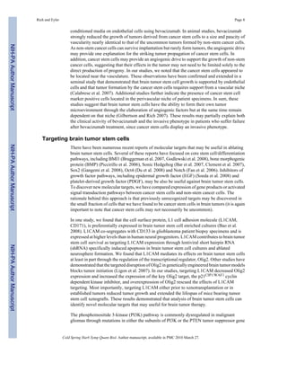 Rich and Eyler Page 8 
conditioned media on endothelial cells using bevacizumab. In animal studies, bevacizumab 
strongly reduced the growth of tumors derived from cancer stem cells to a size and paucity of 
vascularity nearly identical to that of the uncommon tumors formed by non-stem cancer cells. 
As non-stem cancer cells can survive implantation but rarely form tumors, the angiogenic drive 
may provide one explanation for the striking tumor propagation of cancer stem cells. In 
addition, cancer stem cells may provide an angiogenic drive to support the growth of non-stem 
cancer cells, suggesting that their effects in the tumor may not need to be limited solely to the 
direct production of progeny. In our studies, we noted that the cancer stem cells appeared to 
be located near the vasculature. These observations have been confirmed and extended in a 
seminal study that demonstrated that brain tumor stem cell growth is supported by endothelial 
cells and that tumor formation by the cancer stem cells requires support from a vascular niche 
(Calabrese et al. 2007). Additional studies further indicate the presence of cancer stem cell 
marker positive cells located in the perivascular niche of patient specimens. In sum, these 
studies suggest that brain tumor stem cells have the ability to form their own tumor 
microevironment through the elaboration of angiogenic factors but at the same time remain 
dependent on that niche (Gilbertson and Rich 2007). These results may partially explain both 
the clinical activity of bevacizumab and the invasive phenotype in patients who suffer failure 
after bevacizumab treatment, since cancer stem cells display an invasive phenotype. 
Targeting brain tumor stem cells 
There have been numerous recent reports of molecular targets that may be useful in ablating 
brain tumor stem cells. Several of these reports have focused on core stem cell/differentiation 
pathways, including BMI1 (Bruggeman et al. 2007, Godlewski et al. 2008), bone morphogenic 
protein (BMP) (Piccirillo et al. 2006), Sonic Hedgehog (Bar et al. 2007, Clement et al. 2007), 
Sox2 (Gangemi et al. 2008), Oct4 (Du et al. 2008) and Notch (Fan et al. 2006). Inhibitors of 
growth factor pathways, including epidermal growth factor (EGF) (Soeda et al. 2008) and 
platelet-derived growth factor (PDGF), may be also be useful against brain tumor stem cells. 
To discover new molecular targets, we have compared expression of gene products or activated 
signal transduction pathways between cancer stem cells and non-stem cancer cells. The 
rationale behind this approach is that previously unrecognized targets may be discovered in 
the small fraction of cells that we have found to be cancer stem cells in brain tumors (it is again 
important to note that cancer stem cells may not necessarily be uncommon). 
In one study, we found that the cell surface protein, L1 cell adhesion molecule (L1CAM, 
CD171), is preferentially expressed in brain tumor stem cell enriched cultures (Bao et al. 
2008). L1CAM co-segregates with CD133 in glioblastoma patient biopsy specimens and is 
expressed at higher levels than in human neural progenitors. L1CAM contributes to brain tumor 
stem cell survival as targeting L1CAM expression through lentiviral short hairpin RNA 
(shRNA) specifically induced apoptosis in brain tumor stem cell cultures and ablated 
neurosphere formation. We found that L1CAM mediates its effects on brain tumor stem cells 
at least in part through the regulation of the transcriptional regulator, Olig2. Other studies have 
demonstrated that the targeted disruption of Olig2 in genetically engineered brain tumor models 
blocks tumor initiation (Ligon et al. 2007). In our studies, targeting L1CAM decreased Olig2 
expression and increased the expression of the key Olig2 target, the p21CIP1/WAF1 cyclin 
dependent kinase inhibitor, and overexpression of Olig2 rescued the effects of L1CAM 
targeting. Most importantly, targeting L1CAM either prior to xenotransplantation or in 
established tumors reduced tumor growth and extended the lifespan of mice bearing tumor 
stem cell xenografts. These results demonstrated that analysis of brain tumor stem cells can 
identify novel molecular targets that may useful for brain tumor therapy. 
The phosphoinositide 3-kinase (PI3K) pathway is commonly dysregulated in malignant 
gliomas through mutations in either the subunits of PI3K or the PTEN tumor suppressor gene 
Cold Spring Harb Symp Quant Biol. Author manuscript; available in PMC 2010 March 27. 
NIH-PA Author Manuscript NIH-PA Author Manuscript NIH-PA Author Manuscript 
 