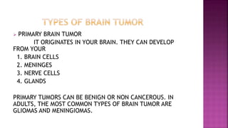  PRIMARY BRAIN TUMOR
IT ORIGINATES IN YOUR BRAIN. THEY CAN DEVELOP
FROM YOUR
1. BRAIN CELLS
2. MENINGES
3. NERVE CELLS
4. GLANDS
PRIMARY TUMORS CAN BE BENIGN OR NON CANCEROUS. IN
ADULTS, THE MOST COMMON TYPES OF BRAIN TUMOR ARE
GLIOMAS AND MENINGIOMAS.
 