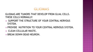 GLIOMAS ARE TUMORS THAT DEVELOP FROM GLIAL CELLS.
THESE CELLS NORMALLY:
 SUPPORT THE STRUCTURE OF YOUR CENTRAL NERVOUS
SYSTEM.
 PROVIDE NUTRITION TO YOUR CENTRAL NERVOUS SYSTEM.
 CLEAN CELLULAR WASTE.
 BREAK DOWN DEAD NEURON.
 