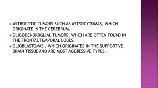  ASTROCYTIC TUMORS SUCH AS ASTROCYTOMAS, WHICH
ORIGINATE IN THE CEREBRUM.
 OLIGODENDROGLIAL TUMORS, WHICH ARE OFTEN FOUND IN
THE FRONTAL TEMPORAL LOBES.
 GLIOBLASTOMAS , WHICH ORIGINATES IN THE SUPPORTIVE
BRAIN TISSUE AND ARE MOST AGGRESSIVE TYPES.
 