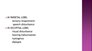  IN PARIETAL LOBE:
sensory imaprement
speech disturbance
 IN OCCIPITAL LOBE:
visual disturbance
hearing hallucination
nystagmus
diplopia
 