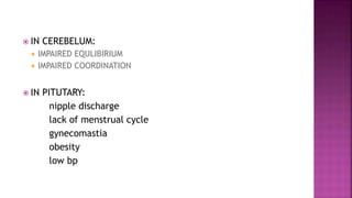  IN CEREBELUM:
 IMPAIRED EQULIBIRIUM
 IMPAIRED COORDINATION
 IN PITUTARY:
nipple discharge
lack of menstrual cycle
gynecomastia
obesity
low bp
 
