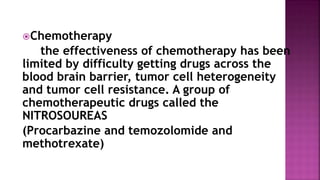 Chemotherapy
the effectiveness of chemotherapy has been
limited by difficulty getting drugs across the
blood brain barrier, tumor cell heterogeneity
and tumor cell resistance. A group of
chemotherapeutic drugs called the
NITROSOUREAS
(Procarbazine and temozolomide and
methotrexate)
 