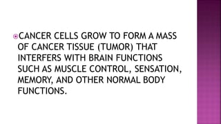 CANCER CELLS GROW TO FORM A MASS
OF CANCER TISSUE (TUMOR) THAT
INTERFERS WITH BRAIN FUNCTIONS
SUCH AS MUSCLE CONTROL, SENSATION,
MEMORY, AND OTHER NORMAL BODY
FUNCTIONS.
 