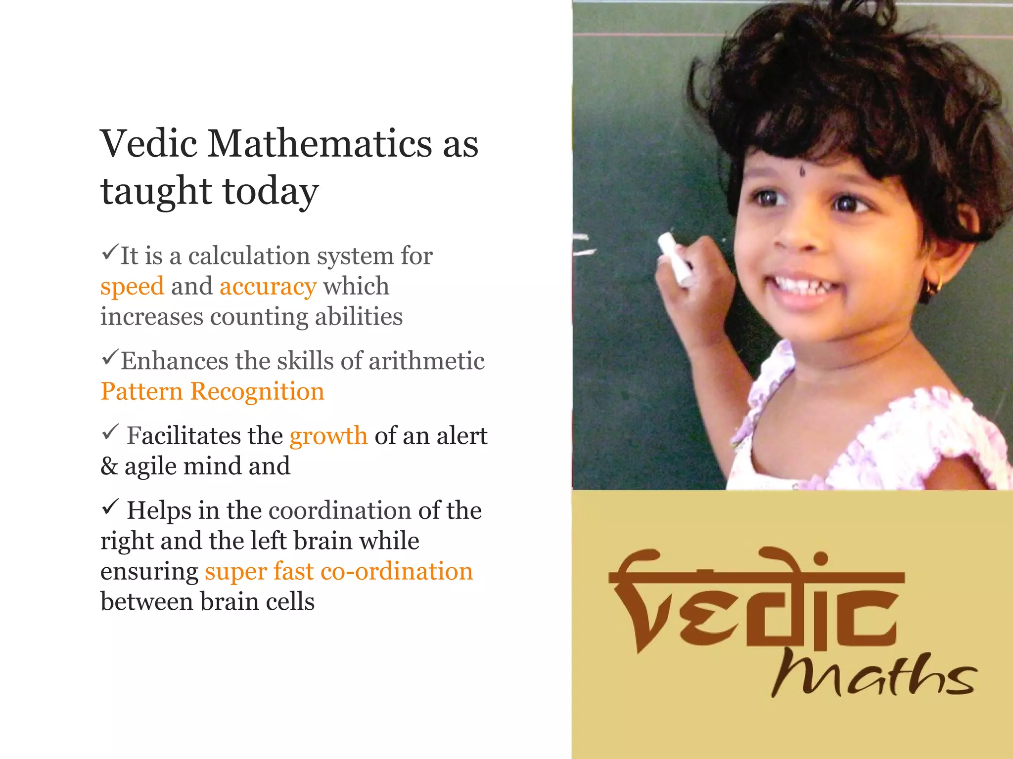 Vedic Mathematics as
taught today
It is a calculation system for
speed and accuracy which
increases counting abilities
Enhances the skills of arithmetic
Pattern Recognition
 Facilitates the growth of an alert
& agile mind and
 Helps in the coordination of the
right and the left brain while
ensuring super fast co-ordination
between brain cells
 
