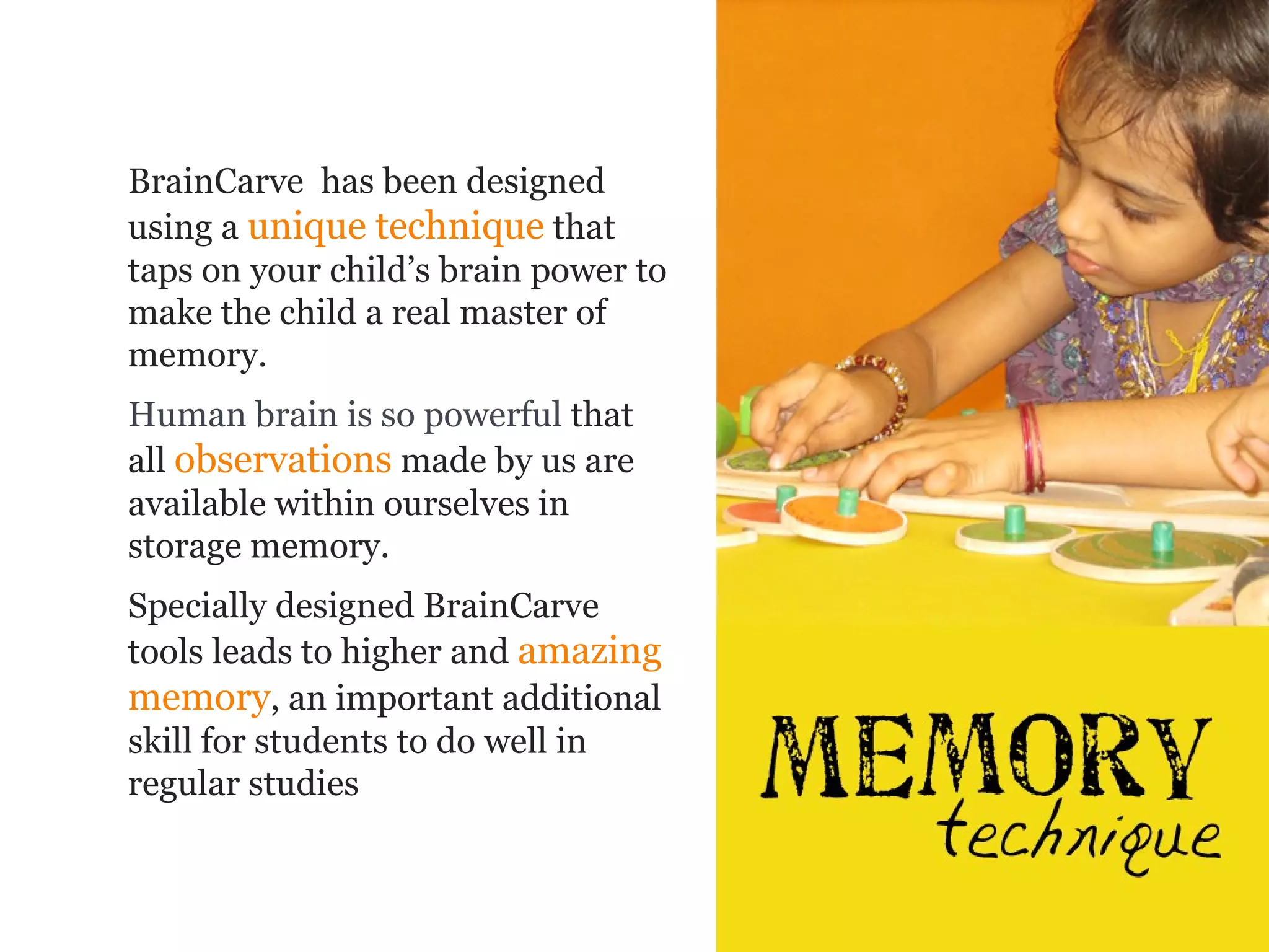 BrainCarve has been designed
using a unique technique that
taps on your child’s brain power to
make the child a real master of
memory.
Human brain is so powerful that
all observations made by us are
available within ourselves in
storage memory.
Specially designed BrainCarve
tools leads to higher and amazing
memory, an important additional
skill for students to do well in
regular studies
 