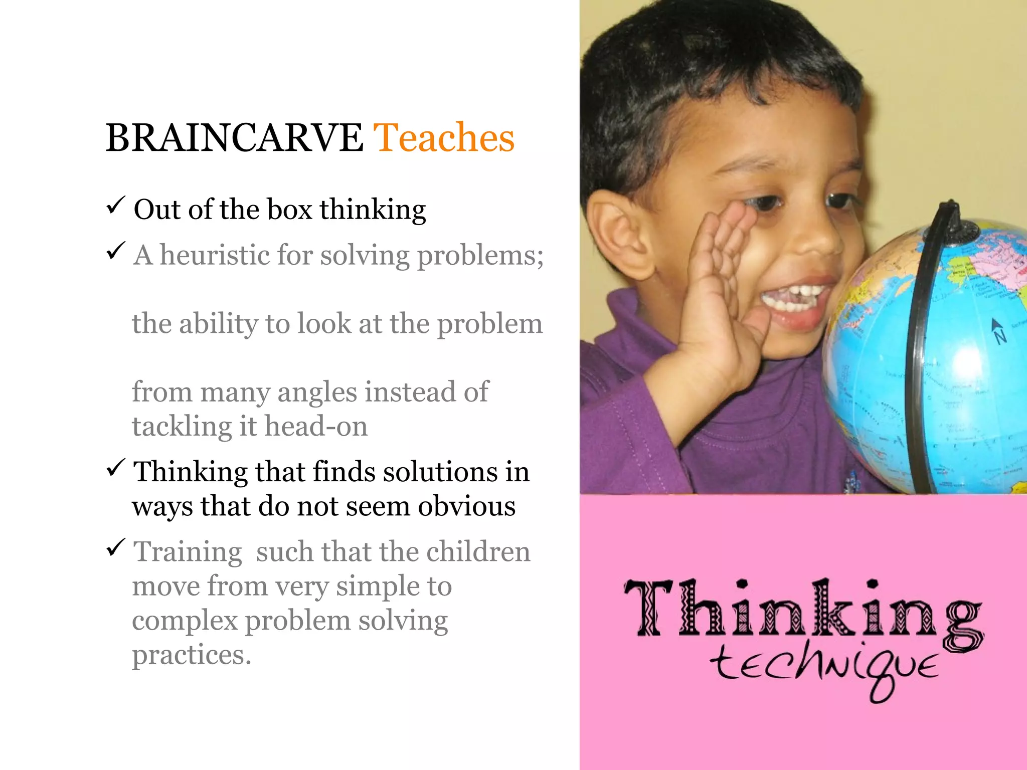 BRAINCARVE Teaches
 Out of the box thinking
 A heuristic for solving problems;

  the ability to look at the problem

  from many angles instead of
  tackling it head-on
 Thinking that finds solutions in
  ways that do not seem obvious
 Training such that the children
  move from very simple to
  complex problem solving
  practices.
 