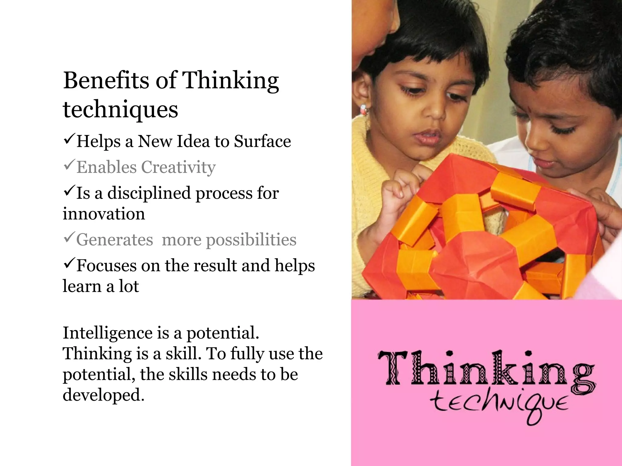 Benefits of Thinking
techniques
Helps a New Idea to Surface
Enables Creativity
Is a disciplined process for
innovation
Generates more possibilities
Focuses on the result and helps
learn a lot

Intelligence is a potential.
Thinking is a skill. To fully use the
potential, the skills needs to be
developed.
 