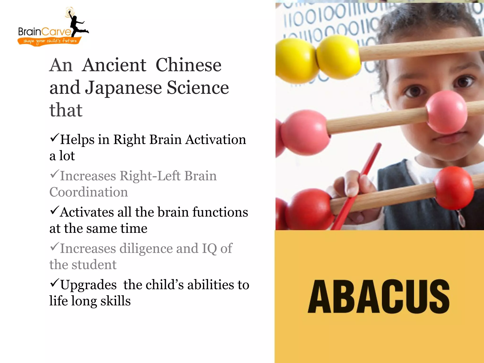 An Ancient Chinese
and Japanese Science
that
Helps in Right Brain Activation
a lot
Increases Right-Left Brain
Coordination
Activates all the brain functions
at the same time
Increases diligence and IQ of
the student
Upgrades the child’s abilities to
life long skills
 