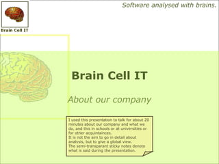 Software analysed with brains.




 Brain Cell IT

About our company

I used this presentation to talk for about 20
minutes about our company and what we
do, and this in schools or at universities or
for other acquintainces.
It is not the aim to go in detail about
analysis, but to give a global view.
The semi-transparant sticky notes denote
what is said during the presentation.
 