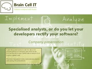Specialised analysts, or do you let your
developers rectify your software?
Company presentation
I used this presentation to talk for about 20
minutes about our company and what we do.
It is not the aim to go in detail about analysis, but
to give a global view.
The semi-transparant sticky notes denote what is
said during the presentation.
 
