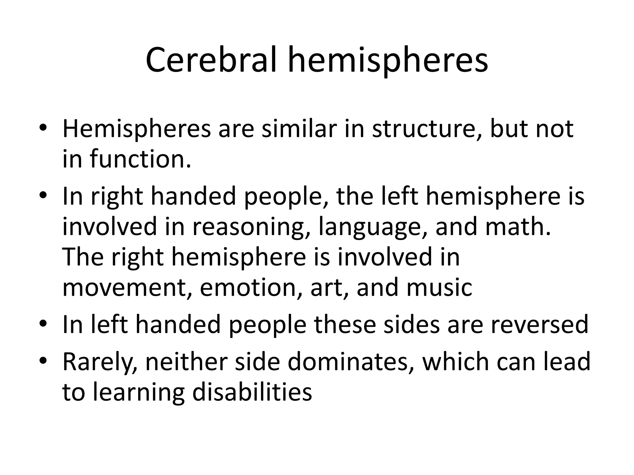 Cerebral hemispheres
• Hemispheres are similar in structure, but not
  in function.
• In right handed people, the left hemisphere is
  involved in reasoning, language, and math.
  The right hemisphere is involved in
  movement, emotion, art, and music
• In left handed people these sides are reversed
• Rarely, neither side dominates, which can lead
  to learning disabilities
 