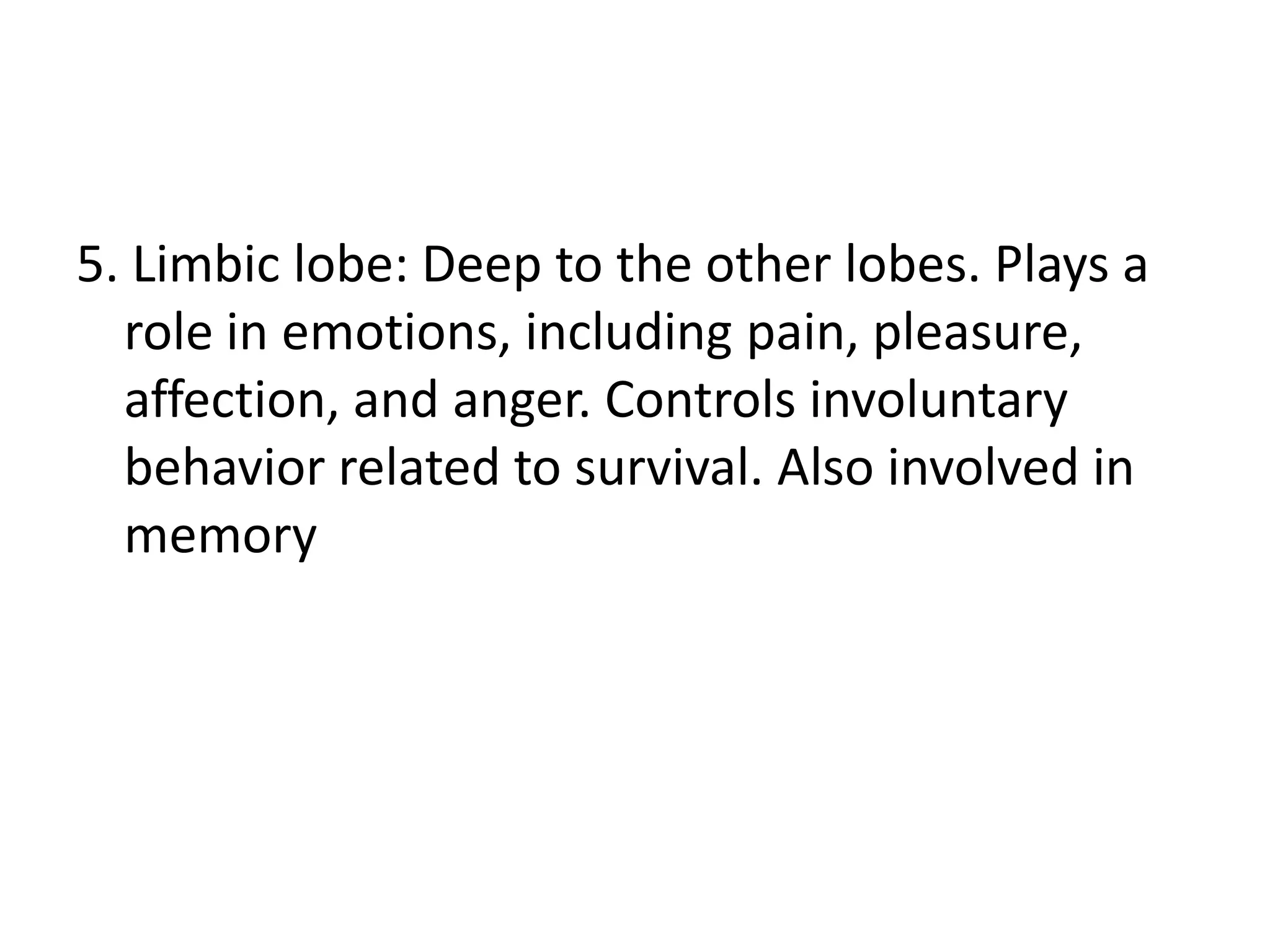 5. Limbic lobe: Deep to the other lobes. Plays a
  role in emotions, including pain, pleasure,
  affection, and anger. Controls involuntary
  behavior related to survival. Also involved in
  memory
 