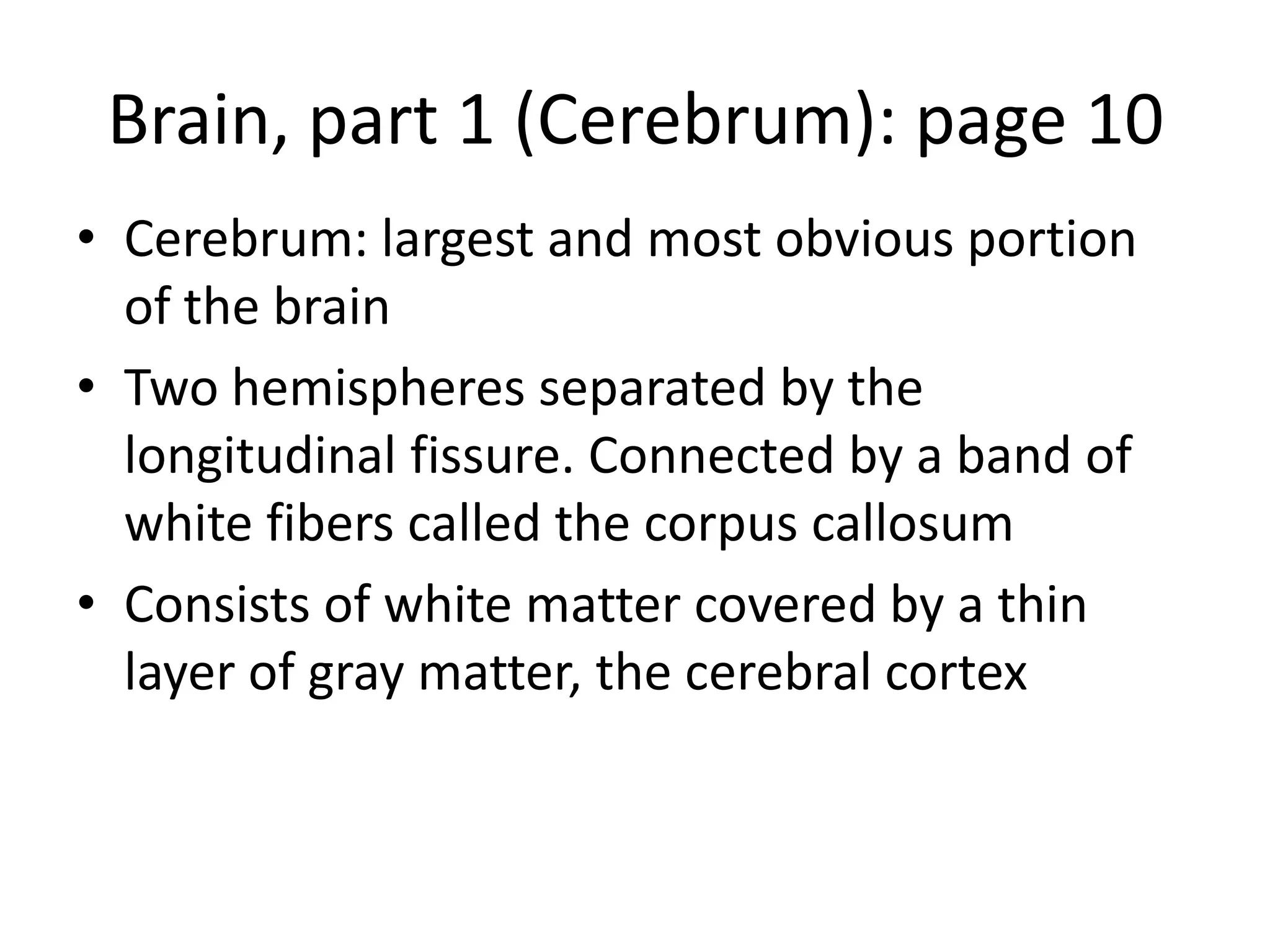 Brain, part 1 (Cerebrum): page 10
• Cerebrum: largest and most obvious portion
  of the brain
• Two hemispheres separated by the
  longitudinal fissure. Connected by a band of
  white fibers called the corpus callosum
• Consists of white matter covered by a thin
  layer of gray matter, the cerebral cortex
 