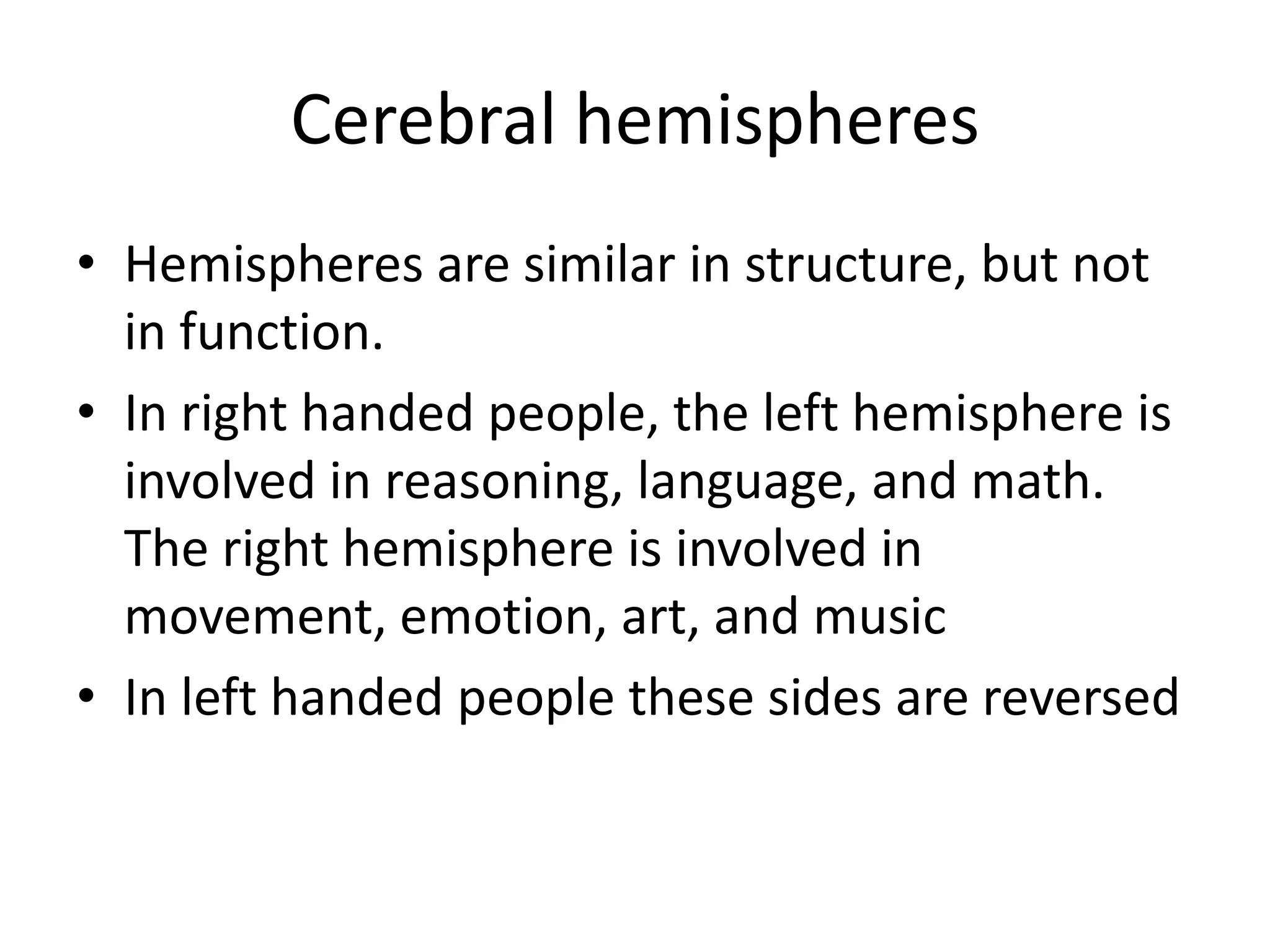 Cerebral hemispheres
• Hemispheres are similar in structure, but not
  in function.
• In right handed people, the left hemisphere is
  involved in reasoning, language, and math.
  The right hemisphere is involved in
  movement, emotion, art, and music
• In left handed people these sides are reversed
 