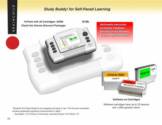 Study Buddy! for Self-Paced Learning


                  10-Pack with 20 Cartridges: $2995                               $199.
               Check the Volume Discount Packages                                            Multimedia Instruction
                                                                                             Multimedia Instruction
                                                                                             Immediate Feedback
                                                                                             Immediate Feedback
                                                                                             Review/Correct Mistakes
                                                                                             Review/Correct Mistakes
                                                                                             English/Spanish/Haitian
                                                                                             English/Spanish/Haitian




                                                                                                       Software on Cartridges

                                                                                               Software cartridges have up to 25 lessons
      “Students find Study Buddy to be engaging and easy to use. The first year evaluation            and 1,000 question items.
      showed statistically significant improvements in Math.”
       - Sue Martin, 21st Century Community Learning Director, Fort Worth, TX

18.
 