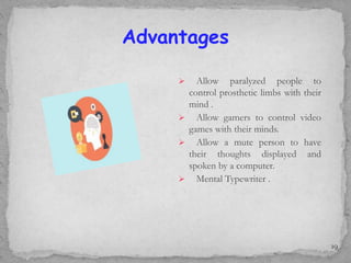 Advantages
 Allow paralyzed people to
control prosthetic limbs with their
mind .
 Allow gamers to control video
games with their minds.
 Allow a mute person to have
their thoughts displayed and
spoken by a computer.
 Mental Typewriter .
19
 