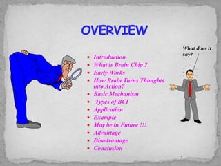 Introduction
 What is Brain Chip ?
 Early Works
 How Brain Turns Thoughts
into Action?
 Basic Mechanism
 Types of BCI
 Application
 Example
 May be in Future !!!
 Advantage
 Disadvantage
 Conclusion
2
What does it
say?
 