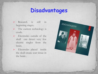 Disadvantages
 Research is still in
beginning stages.
 The current technology is
crude.
 Electrodes outside of the
skull can detect very few
electric singles from the
brain.
 Electrodes placed inside
the skull create scar tissue in
the brain .
20
 