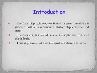  The Brain chip technology(or Brain–Computer Interface ) is
associated with a brain computer interface chip, computer and
brain.
 The Brain chip is so called because it is implantable computer
chip in brain.
 Brain chip consists of both biological and electronics terms.
3
Introduction
 