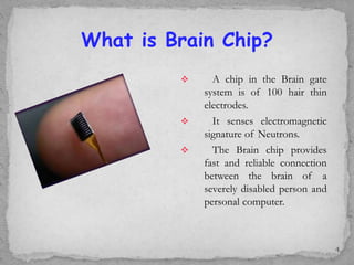  A chip in the Brain gate
system is of 100 hair thin
electrodes.
 It senses electromagnetic
signature of Neutrons.
 The Brain chip provides
fast and reliable connection
between the brain of a
severely disabled person and
personal computer.
What is Brain Chip?
4
 