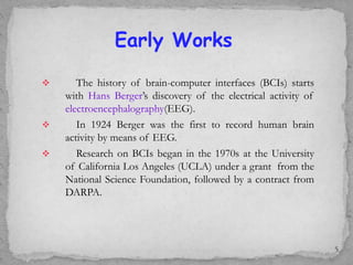  The history of brain-computer interfaces (BCIs) starts
with Hans Berger’s discovery of the electrical activity of
electroencephalography(EEG).
 In 1924 Berger was the first to record human brain
activity by means of EEG.
 Research on BCIs began in the 1970s at the University
of California Los Angeles (UCLA) under a grant from the
National Science Foundation, followed by a contract from
DARPA.
Early Works
5
 