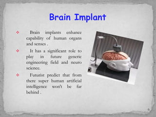  Brain implants enhance
capability of human organs
and senses .
 It has a significant role to
play in future generic
engineering field and neuro
science.
 Futurist predict that from
there super human artificial
intelligence won’t be far
behind .
Brain Implant
6
 