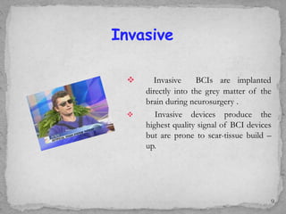  Invasive BCIs are implanted
directly into the grey matter of the
brain during neurosurgery .
 Invasive devices produce the
highest quality signal of BCI devices
but are prone to scar-tissue build –
up.
Invasive
9
 