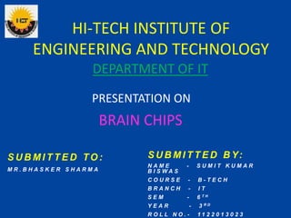 HI-TECH INSTITUTE OF
ENGINEERING AND TECHNOLOGY
PRESENTATION ON
BRAIN CHIPS
DEPARTMENT OF IT
S U B M I T T E D TO :
M R . B H A S K E R S H A R M A
S U B M I T T E D B Y:
N A M E - S U M I T K U M A R
B I S W A S
C O U R S E - B - T E C H
B R A N C H - I T
S E M - 6 T H
Y E A R - 3 R D
R O L L N O . - 1 1 2 2 0 1 3 0 2 3
 
