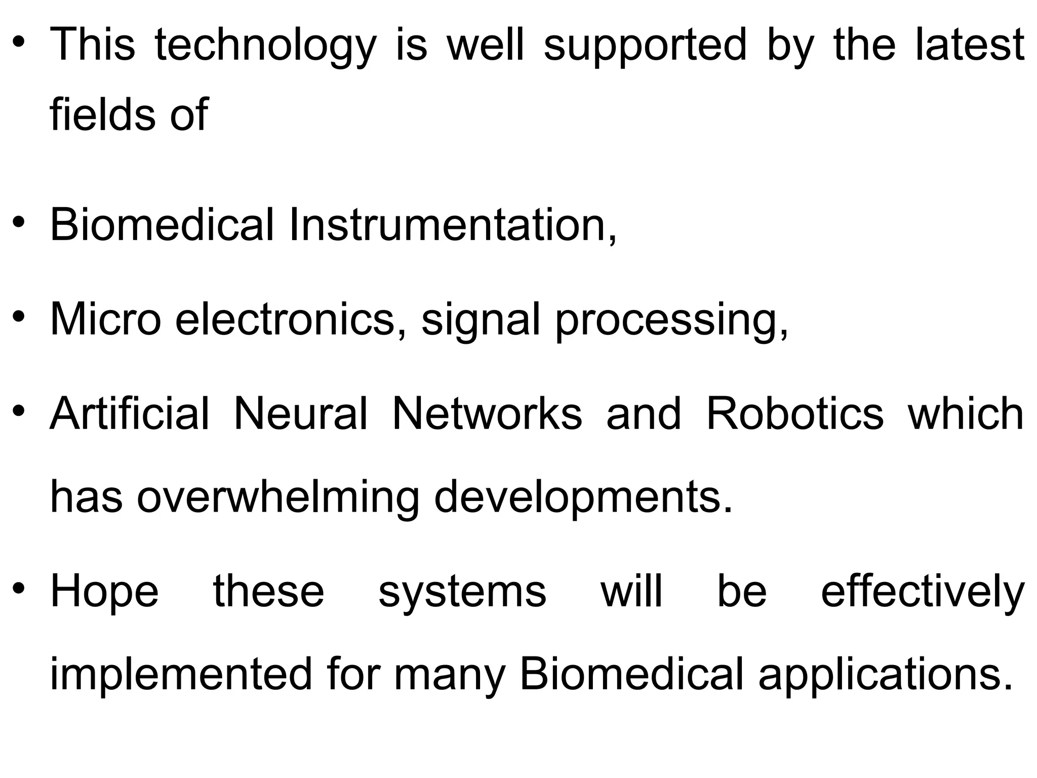 • This technology is well supported by the latest
fields of
• Biomedical Instrumentation,
• Micro electronics, signal processing,
• Artificial Neural Networks and Robotics which
has overwhelming developments.
• Hope these systems will be effectively
implemented for many Biomedical applications.
 